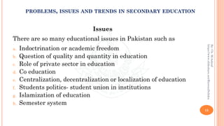 Issues
There are so many educational issues in Pakistan such as
a. Indoctrination or academic freedom
b. Question of quality and quantity in education
c. Role of private sector in education
d. Co education
e. Centralization, decentralization or localization of education
f. Students politics- student union in institutions
g. Islamization of education
h. Semester system
15
By:Ch.M.Ashraf
https://www.slideshare.net/RizwanDuhdra
PROBLEMS, ISSUES AND TRENDS IN SECONDARY EDUCATION
 