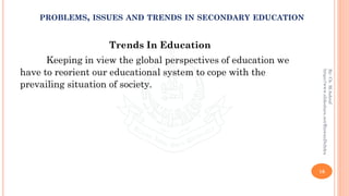 Trends In Education
Keeping in view the global perspectives of education we
have to reorient our educational system to cope with the
prevailing situation of society.
16
By:Ch.M.Ashraf
https://www.slideshare.net/RizwanDuhdra
PROBLEMS, ISSUES AND TRENDS IN SECONDARY EDUCATION
 