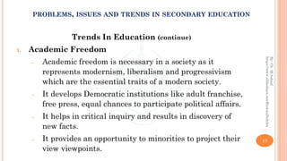Trends In Education (continue)
1. Academic Freedom
− Academic freedom is necessary in a society as it
represents modernism, liberalism and progressivism
which are the essential traits of a modern society.
− It develops Democratic institutions like adult franchise,
free press, equal chances to participate political affairs.
− It helps in critical inquiry and results in discovery of
new facts.
− It provides an opportunity to minorities to project their
view viewpoints.
17
By:Ch.M.Ashraf
https://www.slideshare.net/RizwanDuhdra
PROBLEMS, ISSUES AND TRENDS IN SECONDARY EDUCATION
 
