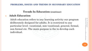 Trends In Education (continue)
2. Adult Education
Adult education refers to any learning activity our program
deliberately designed for adults. It is restricted to any
particular level- vocational, non vocational, general, formal,
non formal etc. The main purpose is the to develop each
individual.
19
By:Ch.M.Ashraf
https://www.slideshare.net/RizwanDuhdra
PROBLEMS, ISSUES AND TRENDS IN SECONDARY EDUCATION
 