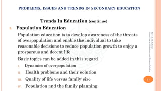 Trends In Education (continue)
3. Population Education
Population education is to develop awareness of the threats
of overpopulation and enable the individual to take
reasonable decisions to reduce population growth to enjoy a
prosperous and decent life
Basic topics can be added in this regard
I. Dynamics of overpopulation
II. Health problems and their solution
III. Quality of life versus family size
IV. Population and the family planning
21
By:Ch.M.Ashraf
https://www.slideshare.net/RizwanDuhdra
PROBLEMS, ISSUES AND TRENDS IN SECONDARY EDUCATION
 