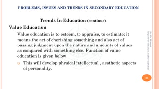 Trends In Education (continue)
Value Education
Value education is to esteem, to appraise, to estimate: it
means the act of cherishing something and also act of
passing judgment upon the nature and amounts of values
as compared with something else. Function of value
education is given below
❑ This will develop physical intellectual , aesthetic aspects
of personality.
23
By:Ch.M.Ashraf
https://www.slideshare.net/RizwanDuhdra
PROBLEMS, ISSUES AND TRENDS IN SECONDARY EDUCATION
 