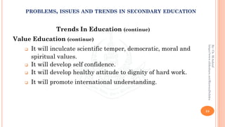 Trends In Education (continue)
Value Education (continue)
❑ It will inculcate scientific temper, democratic, moral and
spiritual values.
❑ It will develop self confidence.
❑ It will develop healthy attitude to dignity of hard work.
❑ It will promote international understanding.
24
By:Ch.M.Ashraf
https://www.slideshare.net/RizwanDuhdra
PROBLEMS, ISSUES AND TRENDS IN SECONDARY EDUCATION
 
