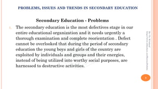 Secondary Education - Problems
1. The secondary education is the most defectives stage in our
entire educational organization and it needs urgently a
thorough examination and complete reorientation . Defect
cannot be overlooked that during the period of secondary
education the young boys and girls of the country are
exploited by individuals and groups and their energies,
instead of being utilized into worthy social purposes, are
harnessed to destructive activities.
3
By:Ch.M.Ashraf
https://www.slideshare.net/RizwanDuhdra
PROBLEMS, ISSUES AND TRENDS IN SECONDARY EDUCATION
 