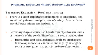 Secondary Education - Problems (continue)
2. There is a great importance of programs of educational and
vocational guidance and provision of variety of curricula to
suit different talents and aptitudes.
3. Secondary stage of education has its own objectives in terms
of the needs of the youth; Therefore, it is recommended that
a. Humanities and social Sciences should be emphasized
to develop individual character and dignity among the
youth to strengthen and purify the base of patriotism . 4
By:Ch.M.Ashraf
https://www.slideshare.net/RizwanDuhdra
PROBLEMS, ISSUES AND TRENDS IN SECONDARY EDUCATION
 
