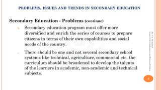 Secondary Education - Problems (continue)
b. Secondary education program must offer more
diversified and enrich the series of courses to prepare
citizens in terms of their own capabilities and social
needs of the country.
c. There should be one and not several secondary school
systems like technical, agriculture, commercial etc. the
curriculum should be broadened to develop the talents
of the learners in academic, non-academic and technical
subjects.
5
By:Ch.M.Ashraf
https://www.slideshare.net/RizwanDuhdra
PROBLEMS, ISSUES AND TRENDS IN SECONDARY EDUCATION
 