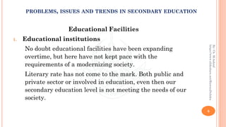 Educational Facilities
1. Educational institutions
No doubt educational facilities have been expanding
overtime, but here have not kept pace with the
requirements of a modernizing society.
Literary rate has not come to the mark. Both public and
private sector or involved in education, even then our
secondary education level is not meeting the needs of our
society.
6
By:Ch.M.Ashraf
https://www.slideshare.net/RizwanDuhdra
PROBLEMS, ISSUES AND TRENDS IN SECONDARY EDUCATION
 