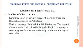 Educational Facilities (continue)
2. Medium Of Instruction
Language is an important aspect of learning there are
three choices open to Pakistan :
Native language- Punjabi, Sindhi, Pashto etc. The second
alternative is Urdu, third is English. English language is
creating great hindrance in the way of understanding and
creativity.
7
By:Ch.M.Ashraf
https://www.slideshare.net/RizwanDuhdra
PROBLEMS, ISSUES AND TRENDS IN SECONDARY EDUCATION
 
