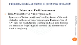 Educational Facilities (continue)
3. Non-Availability Of Audio-Visual Aids
Ignorance of better practices of teaching is one of the main
obstacles in the progress of education in Pakistan. Use of
A.V. aids can revolutionize teaching and can help decrease
the amount of forgetting and increase the permanence of
what is taught e.g.
8
By:Ch.M.Ashraf
https://www.slideshare.net/RizwanDuhdra
PROBLEMS, ISSUES AND TRENDS IN SECONDARY EDUCATION
 