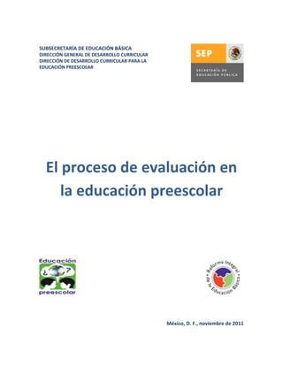 SUBSECRETARÍA DE EDUCACIÓN BÁSICA
DIRECCIÓN GENERAL DE DESARROLLO CURRICULAR
DIRECCIÓN DE DESARROLLO CURRICULAR PARA LA
EDUCACIÓN PREESCOLAR




  El proceso de evaluación en
     la educación preescolar




                                             México, D. F., noviembre de 2011
 