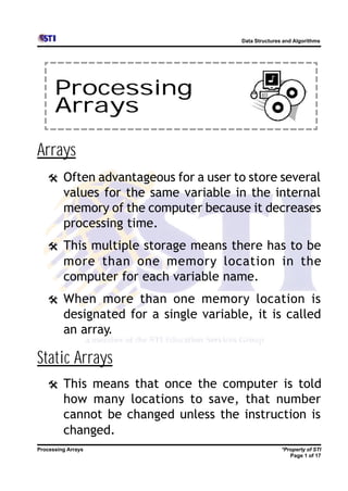 Data Structures and Algorithms




      Processing
      Arrays

Arrays
   @     Often advantageous for a user to store several
         values for the same variable in the internal
         memory of the computer because it decreases
         processing time.
   @     This multiple storage means there has to be
         more than one memory location in the
         computer for each variable name.
   @     When more than one memory location is
         designated for a single variable, it is called
         an array.

Static Arrays
   @     This means that once the computer is told
         how many locations to save, that number
         cannot be changed unless the instruction is
         changed.
Processing Arrays                                      *Property of STI
                                                          Page 1 of 17
 