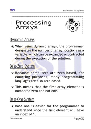 Data Structures and Algorithms




        Processing
        Arrays

Dynamic Arrays
 @     When using dynamic arrays, the programmer
       designates the number of array locations as a
       variable, which can be expanded or contracted
       during the execution of the solution.

Base-Zero System
 @     Because computers are zero-based, for
       counting purposes, many programming
       languages are also zero-based.
 @     This means that the first array element is
       numbered zero and not one.

Base-One System
 @     Base one is easier for the programmer to
       understand since the first element will have
       an index of 1.
Processing Arrays                                    *Property of STI
                                                        Page 2 of 17
 