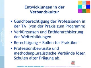 Entwicklungen in der
Verbandskultur
 Gleichberechtigung der Professionen in
der TA (von der Praxis zum Programm)
 Verkürzungen und Enthierarchisierung
der Weiterbildungen
 Berechtigung + Rollen für Praktiker
 Professionsbewusste und
methodenpluralistische Verbände lösen
Schulen alter Prägung ab.
Dieses Werk bzw. der Inhalt steht unter einer Creative Commons Namensnennung 3.0 Deutschland Lizenz.

 
