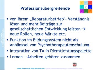 Professionsübergreifende
 von ihrem „Reparaturbetrieb“- Verständnis
lösen und mehr Beiträge zur
gesellschaftlichen Entwicklung leisten 
neue Rollen, neue Märkte etc.
 Funktion im Bildungssystem nicht als
Anhängsel von Psychotherapeutenschulung
 Integration von TA in Dienstleistungspalette
 Lernen + Arbeiten gehören zusammen
Dieses Werk bzw. der Inhalt steht unter einer Creative Commons Namensnennung 3.0 Deutschland Lizenz.

 