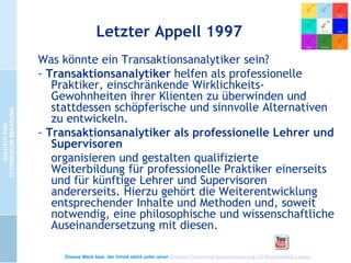 Letzter Appell 1997
Was könnte ein Transaktionsanalytiker sein?
- Transaktionsanalytiker helfen als professionelle
Praktiker, einschränkende WirklichkeitsGewohnheiten ihrer Klienten zu überwinden und
stattdessen schöpferische und sinnvolle Alternativen
zu entwickeln.
- Transaktionsanalytiker als professionelle Lehrer und
Supervisoren
organisieren und gestalten qualifizierte
Weiterbildung für professionelle Praktiker einerseits
und für künftige Lehrer und Supervisoren
andererseits. Hierzu gehört die Weiterentwicklung
entsprechender Inhalte und Methoden und, soweit
notwendig, eine philosophische und wissenschaftliche
Auseinandersetzung mit diesen.
Dieses Werk bzw. der Inhalt steht unter einer Creative Commons Namensnennung 3.0 Deutschland Lizenz.

 