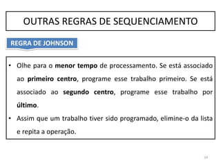 • Olhe para o menor tempo de processamento. Se está associado
ao primeiro centro, programe esse trabalho primeiro. Se está
associado ao segundo centro, programe esse trabalho por
último.
• Assim que um trabalho tiver sido programado, elimine-o da lista
e repita a operação.
24
OUTRAS REGRAS DE SEQUENCIAMENTO
REGRA DE JOHNSON
 