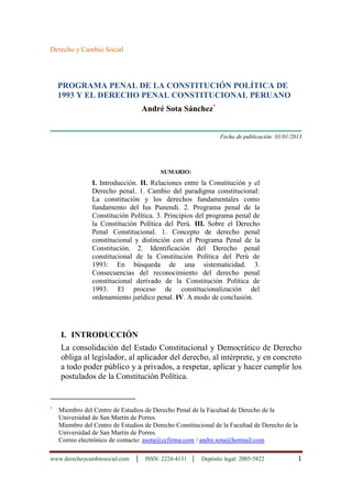 www.derechoycambiosocial.com │ ISSN: 2224-4131 │ Depósito legal: 2005-5822 1
Derecho y Cambio Social
PROGRAMA PENAL DE LA CONSTITUCIÓN POLÍTICA DE
1993 Y EL DERECHO PENAL CONSTITUCIONAL PERUANO
André Sota Sánchez
Fecha de publicación: 01/01/2013
SUMARIO:
I. Introducción. II. Relaciones entre la Constitución y el
Derecho penal. 1. Cambio del paradigma constitucional:
La constitución y los derechos fundamentales como
fundamento del Ius Punendi. 2. Programa penal de la
Constitución Política. 3. Principios del programa penal de
la Constitución Política del Perú. III. Sobre el Derecho
Penal Constitucional. 1. Concepto de derecho penal
constitucional y distinción con el Programa Penal de la
Constitución. 2. Identificación del Derecho penal
constitucional de la Constitución Política del Perú de
1993: En búsqueda de una sistematicidad. 3.
Consecuencias del reconocimiento del derecho penal
constitucional derivado de la Constitución Política de
1993: El proceso de constitucionalización del
ordenamiento jurídico penal. IV. A modo de conclusión.
I. INTRODUCCIÓN
La consolidación del Estado Constitucional y Democrático de Derecho
obliga al legislador, al aplicador del derecho, al intérprete, y en concreto
a todo poder público y a privados, a respetar, aplicar y hacer cumplir los
postulados de la Constitución Política.

Miembro del Centro de Estudios de Derecho Penal de la Facultad de Derecho de la
Universidad de San Martín de Porres.
Miembro del Centro de Estudios de Derecho Constitucional de la Facultad de Derecho de la
Universidad de San Martín de Porres.
Correo electrónico de contacto: asota@ccfirma.com / andre.sota@hotmail.com
 