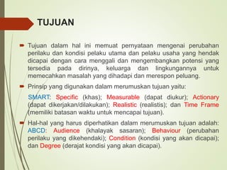 TUJUAN
 Tujuan dalam hal ini memuat pernyataan mengenai perubahan
perilaku dan kondisi pelaku utama dan pelaku usaha yang hendak
dicapai dengan cara menggali dan mengembangkan potensi yang
tersedia pada dirinya, keluarga dan lingkungannya untuk
memecahkan masalah yang dihadapi dan merespon peluang.
 Prinsip yang digunakan dalam merumuskan tujuan yaitu:
SMART: Specific (khas); Measurable (dapat diukur); Actionary
(dapat dikerjakan/dilakukan); Realistic (realistis); dan Time Frame
(memiliki batasan waktu untuk mencapai tujuan).
 Hal-hal yang harus diperhatikan dalam merumuskan tujuan adalah:
ABCD: Audience (khalayak sasaran); Behaviour (perubahan
perilaku yang dikehendaki); Condition (kondisi yang akan dicapai);
dan Degree (derajat kondisi yang akan dicapai).
 