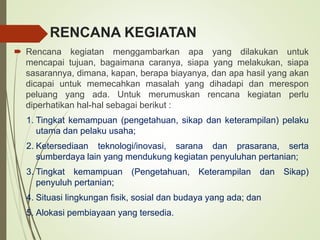 RENCANA KEGIATAN
 Rencana kegiatan menggambarkan apa yang dilakukan untuk
mencapai tujuan, bagaimana caranya, siapa yang melakukan, siapa
sasarannya, dimana, kapan, berapa biayanya, dan apa hasil yang akan
dicapai untuk memecahkan masalah yang dihadapi dan merespon
peluang yang ada. Untuk merumuskan rencana kegiatan perlu
diperhatikan hal-hal sebagai berikut :
1. Tingkat kemampuan (pengetahuan, sikap dan keterampilan) pelaku
utama dan pelaku usaha;
2. Ketersediaan teknologi/inovasi, sarana dan prasarana, serta
sumberdaya lain yang mendukung kegiatan penyuluhan pertanian;
3. Tingkat kemampuan (Pengetahuan, Keterampilan dan Sikap)
penyuluh pertanian;
4. Situasi lingkungan fisik, sosial dan budaya yang ada; dan
5. Alokasi pembiayaan yang tersedia.
 