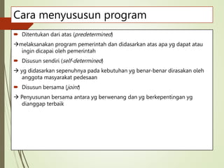 Cara menyususun program
 Ditentukan dari atas (predetermined)
melaksanakan program pemerintah dan didasarkan atas apa yg dapat atau
ingin dicapai oleh pemerintah
 Disusun sendiri (self-determined)
 yg didasarkan sepenuhnya pada kebutuhan yg benar-benar dirasakan oleh
anggota masyarakat pedesaan
 Disusun bersama (joint)
 Penyusunan bersama antara yg berwenang dan yg berkepentingan yg
dianggap terbaik
 