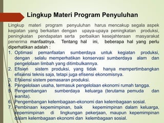 Lingkup Materi Program Penyuluhan
Lingkup materi program penyuluhan harus mencakup segala aspek
kegiatan yang berkaitan dengan upaya-upaya peningkatan produksi,
peningkatan pendapatan serta perbaikan kesejahteraan masyarakat
penerima manfaatnya. Tentang hal ini, beberapa hal yang perlu
diperhatikan adalah :
1. Optimasi pemanfaatan sumberdaya untuk kegiatan produksi,
dengan selalu memperhatikan konservasi sumberdaya alam dan
pengelolaan limbah yang ditimbulkannya.
2. Efisien sistem produksi, yang tidak hanya mempertimbangkan
efisiensi teknis saja, tetapi juga efisensi ekonomisnya.
3. Efisiensi sistem pemasaran produksi.
4. Pengelolaan usaha, termasuk pengelolaan ekonomi rumah tangga.
5. Pengembangan sumberdaya keluarga (terutama pemuda dan
wanita).
6. Pengembangan kelembagaan-ekonomi dan kelembagaan sosial.
7. Pembinaan kepemimpinan, baik kepemimpinan dalam keluarga,
kepemimpinan di lingkungan pekerjaan, maupun kepemimpinan
dalam kelembagaan ekonomi dan kelembagaan sosial.
 