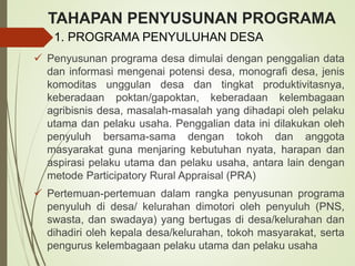 TAHAPAN PENYUSUNAN PROGRAMA
 Penyusunan programa desa dimulai dengan penggalian data
dan informasi mengenai potensi desa, monografi desa, jenis
komoditas unggulan desa dan tingkat produktivitasnya,
keberadaan poktan/gapoktan, keberadaan kelembagaan
agribisnis desa, masalah-masalah yang dihadapi oleh pelaku
utama dan pelaku usaha. Penggalian data ini dilakukan oleh
penyuluh bersama-sama dengan tokoh dan anggota
masyarakat guna menjaring kebutuhan nyata, harapan dan
aspirasi pelaku utama dan pelaku usaha, antara lain dengan
metode Participatory Rural Appraisal (PRA)
 Pertemuan-pertemuan dalam rangka penyusunan programa
penyuluh di desa/ kelurahan dimotori oleh penyuluh (PNS,
swasta, dan swadaya) yang bertugas di desa/kelurahan dan
dihadiri oleh kepala desa/kelurahan, tokoh masyarakat, serta
pengurus kelembagaan pelaku utama dan pelaku usaha
1. PROGRAMA PENYULUHAN DESA
 