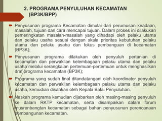 2. PROGRAMA PENYULUHAN KECAMATAN
(BP3K/BPP)
 Penyusunan programa Kecamatan dimulai dari perumusan keadaan,
masalah, tujuan dan cara mencapai tujuan. Dalam proses ini dilakukan
pemeringkatan masalah-masalah yang dihadapi oleh pelaku utama
dan pelaku usaha sesuai dengan skala prioritas kebutuhan pelaku
utama dan pelaku usaha dan fokus pembanguan di kecamatan
(BP3K);
 Penyusunan programa dilakukan oleh penyuluh pertanian di
kecamatan dan perwakilan kelembagaan pelaku utama dan pelaku
usaha melalui serangkaian pertemuan-pertemuan untuk menghasilkan
draf programa kecamatan (BP3K);
 Programa yang sudah final ditandatangani oleh koordinator penyuluh
kecamatan dan perwakilan kelembagaan pelaku utama dan pelaku
usaha, kemudian disahkan oleh Kepala Balai Penyuluhan.
 Naskah programa kemudian dijabarkan oleh masing-masing penyuluh
ke dalam RKTP kecamatan, serta disampaikan dalam forum
musrenbangtan kecamatan sebagai bahan penyusunan perencanaan
pembangunan kecamatan.
 