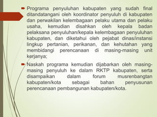 .
 Programa penyuluhan kabupaten yang sudah final
ditandatangani oleh koordinator penyuluh di kabupaten
dan perwakilan kelembagaan pelaku utama dan pelaku
usaha, kemudian disahkan oleh kepala badan
pelaksana penyuluhan/kepala kelembagaan penyuluhan
kabupaten, dan diketahui oleh pejabat dinas/instansi
lingkup pertanian, perikanan, dan kehutahan yang
membidangi perencanaan di masing-masing unit
kerjanya;
 Naskah programa kemudian dijabarkan oleh masing-
masing penyuluh ke dalam RKTP kabupaten, serta
disampaikan dalam forum musrenbangtan
kabupaten/kota sebagai bahan penyusunan
perencanaan pembangunan kabupaten/kota.
 
