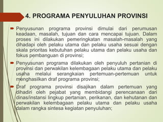 4. PROGRAMA PENYULUHAN PROVINSI
 Penyusunan programa provinsi dimulai dari perumusan
keadaan, masalah, tujuan dan cara mencapai tujuan. Dalam
proses ini dilakukan pemeringkatan masalah-masalah yang
dihadapi oleh pelaku utama dan pelaku usaha sesuai dengan
skala prioritas kebutuhan pelaku utama dan pelaku usaha dan
fokus pembanguan di provinsi;
 Penyusunan programa dilakukan oleh penyuluh pertanian di
provinsi dan perwakilan kelembagaan pelaku utama dan pelaku
usaha melalui serangkaian pertemuan-pertemuan untuk
menghasilkan draf programa provinsi;
 Draf programa provinsi disajikan dalam pertemuan yang
dihadiri oleh pejabat yang membidangi perencanaan dari
dinas/instansi lingkup pertanian, perikanan, dan kehutanan dan
perwakilan kelembagaan pelaku utama dan pelaku usaha
dalam rangka sintesa kegiatan penyuluhan;
 