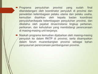 .
 Programa penyuluhan provinsi yang sudah final
ditandatangani oleh koordinator penyuluh di provinsi dan
perwakilan kelembagaan pelaku utama dan pelaku usaha,
kemudian disahkan oleh kepala badan koordinasi
penyuluhan/kepala kelembagaan penyuluhan provinsi, dan
diketahui oleh pejabat dinas/instansi lingkup pertanian,
perikanan, dan kehutahan yang membidangi perencanaan
di masing-masing unit kerjanya;
 Naskah programa kemudian dijabarkan oleh masing-masing
penyuluh ke dalam RKTP di provinsi, serta disampaikan
dalam forum musrenbangtan provinsi sebagai bahan
penyusunan perencanaan pembangunan provinsi.
 