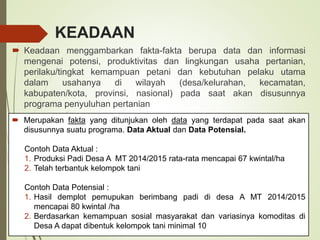 KEADAAN
 Keadaan menggambarkan fakta-fakta berupa data dan informasi
mengenai potensi, produktivitas dan lingkungan usaha pertanian,
perilaku/tingkat kemampuan petani dan kebutuhan pelaku utama
dalam usahanya di wilayah (desa/kelurahan, kecamatan,
kabupaten/kota, provinsi, nasional) pada saat akan disusunnya
programa penyuluhan pertanian
 Merupakan fakta yang ditunjukan oleh data yang terdapat pada saat akan
disusunnya suatu programa. Data Aktual dan Data Potensial.
Contoh Data Aktual :
1. Produksi Padi Desa A MT 2014/2015 rata-rata mencapai 67 kwintal/ha
2. Telah terbantuk kelompok tani
Contoh Data Potensial :
1. Hasil demplot pemupukan berimbang padi di desa A MT 2014/2015
mencapai 80 kwintal /ha
2. Berdasarkan kemampuan sosial masyarakat dan variasinya komoditas di
Desa A dapat dibentuk kelompok tani minimal 10
 