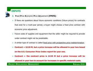 2. Fixed Price Economic Price Adjustment (FPEPA)
If there are questions about future economic conditions (future prices) for contracts
that exist for a multi-year period, a buyer might choose a fixed price contract with
economic price adjustment.
Future costs of supplies and equipment that the seller might be required to provide
INPUTSINPUTS
under contract might not be predictable.
A similar type of contract is called fixed price with prospective price redetermination.
Contract = $110 M, but a price increase will be allowed in year two based
on the U.S. Consumer Price Index report for year one.
Contract = the contract price is $110 M but a price increase will be
allowed in year two to account for increases in specific material costs.
PROJECT PROCUREMENT MANAGEMENT February 2016
 
