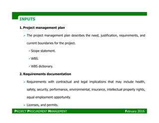 INPUTSINPUTS
1. Project management plan
The project management plan describes the need, justification, requirements, and
current boundaries for the project.
Scope statement.
WBS.
WBS dictionary.
2. Requirements documentation
Requirements with contractual and legal implications that may include health,
safety, security, performance, environmental, insurance, intellectual property rights,
equal employment opportunity.
Licenses, and permits.
PROJECT PROCUREMENT MANAGEMENT February 2016
 