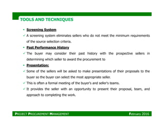 Screening System
A screening system eliminates sellers who do not meet the minimum requirements
of the source selection criteria.
Past Performance History
The buyer may consider their past history with the prospective sellers in
determining which seller to award the procurement to
TOOLS AND TECHNIQUESTOOLS AND TECHNIQUES
Presentation:
Some of the sellers will be asked to make presentations of their proposals to the
buyer so the buyer can select the most appropriate seller.
This is often a formal meeting of the buyer's and seller's teams.
It provides the seller with an opportunity to present their proposal, team, and
approach to completing the work.
PROJECT PROCUREMENT MANAGEMENT February 2016
 