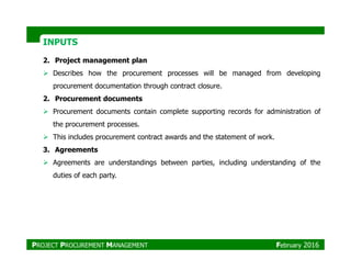 INPUTSINPUTS
2. Project management plan
Describes how the procurement processes will be managed from developing
procurement documentation through contract closure.
2. Procurement documents
Procurement documents contain complete supporting records for administration of
the procurement processes.
This includes procurement contract awards and the statement of work.This includes procurement contract awards and the statement of work.
3. Agreements
Agreements are understandings between parties, including understanding of the
duties of each party.
PROJECT PROCUREMENT MANAGEMENT February 2016
 