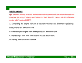 Refreshments
Q3: A seller is working on a cost reimbursable contract when the buyer decides he would like
to expand the scope of services and change to a fixed price (FP) contract. All of the following
are the seller's options EXCEPT:
A. Completing the original work on a cost reimbursable basis and then negotiating a
fixed price for the additional work.
B. Completing the original work and rejecting the additional work.B. Completing the original work and rejecting the additional work.
C. Negotiating a fixed price contract that includes all the work.
D. Starting over with a new contract.
PROJECT PROCUREMENT MANAGEMENT February 2016
 