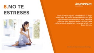 8.NO TE
ESTRESES “Procura hacer alguna actividad que te haga
sentir bien. No debes estresarte cada vez que
empiezas tu entrenamiento. Una pequeña
rutina de yoga de cinco a diez minutos cada
mañana puede ayudarte a comenzar el día con
buen ánimo”.
Tara Stiles, dueña y fundadora de Strala Yoga.
 