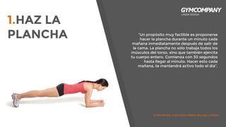 “Un propósito muy factible es proponerse
hacer la plancha durante un minuto cada
mañana inmediatamente después de salir de
la cama. La plancha no sólo trabaja todos los
músculos del torso, sino que también ejercita
tu cuerpo entero. Comienza con 30 segundos
hasta llegar al minuto. Hacer esto cada
mañana, te mantendrá activo todo el día”.
1.HAZ LA
PLANCHA
kristin McGee, instructora célebre de yoga y pilates.
 