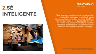 2.SÉ
INTELIGENTE “Fíjate una meta inteligente, esto es, específica,
mesurable, alcanzable y realista. Si logras
alcanzarla, recompénsate a ti mismo. Establece
las recompensas a la vez que los objetivos. De
esa forma, en cualquier momento que sientas
necesidad de abandonar, tendrás el incentivo
de la dulce recompensa que está por llegar”.
Collette Stohler, experto en fitness y autor del libro The
Intuitive Athlete y blogger de HuffPost.
 