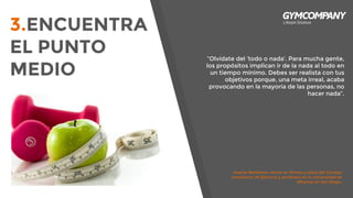 3.ENCUENTRA
EL PUNTO
MEDIO
“Olvídate del ‘todo o nada’. Para mucha gente,
los propósitos implican ir de la nada al todo en
un tiempo mínimo. Debes ser realista con tus
objetivos porque, una meta irreal, acaba
provocando en la mayoría de las personas, no
hacer nada”.
Jessica Matthews, senior en fitness y salud del Consejo
Americano de Ejercicio y profesora en la Universidad de
Miramar en San Diego.
 