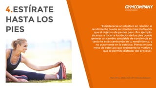 4.ESTÍRATE
HASTA LOS
PIES
“Establecerse un objetivo en relación al
rendimiento puede ser mucho más motivador
que el objetivo de perder peso. Por ejemplo,
alcanzar a tocarte los dedos de los pies puede
generar un cambio saludable de conciencia en
tanto te estás centrando en tu rendimiento, y
no puramente en la estética. Piensa en una
meta de este tipo que realmente te motive y
que te permita disfrutar del proceso”.
Marc Perry, CSCS, ACE-CPT, CEO de BuiltLean.
 