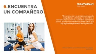 “Entrenarse con un amigo promueve la
competencia amistosa y te incentiva a
superarte. Fijaros metas y tratad de alcanzarlas
juntos. Siempre es más fácil cuando sabes que
hay alguien esperándote en el gimnasio”.
Rebecca Mahoney, personal trainer certificada y blogger
de HuffPost.
6.ENCUENTRA
UN COMPAÑERO
 
