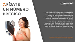“Uno de los propósitos más comunes es el de
perder peso. La pérdida de peso es fácil de
medir, en tanto que se hace a través de
números. Entonces, fíjate una meta precisa y
realista, y decide en cuánto tiempo deseas
alcanzarla.
No olvides que, desde un punto de vista
fisiológico, hay muchos factores que pueden
influir en tu peso corporal. Es importante tener
bien claro cuáles podemos controlar y cuáles
no”.
Pat Davidson, Ph.D., profesor y director de metodología
del entrenamiento en Nueva York.
7.FÍJATE
UN NÚMERO
PRECISO
 