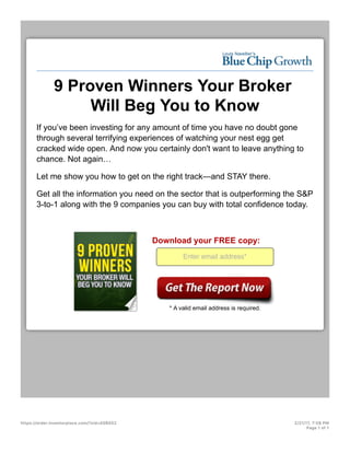 9 Proven Winners Your Broker
Will Beg You to Know
If you’ve been investing for any amount of time you have no doubt gone
through several terrifying experiences of watching your nest egg get
cracked wide open. And now you certainly don't want to leave anything to
chance. Not again…
Let me show you how to get on the right track—and STAY there.
Get all the information you need on the sector that is outperforming the S&P
3-to-1 along with the 9 companies you can buy with total confidence today.
Download your FREE copy:
Enter email address*
* A valid email address is required.
https://order.investorplace.com/?sid=A0B552 2/21/17, 7:58 PM
Page 1 of 1
 