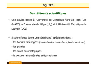 EQUIPE
Des référents scientifiques
Une équipe basée à l’Université de Gembloux Agro-Bio Tech (Ulg
GxABT), à l’Université de Liège (Ulg) et à l’Université Catholique de
Louvain (UCL)
5 scientifiques (dont une vétérinaire) spécialisés dans :
- les bandes aménagées (bandes fleuries, bandes faune, bande messicoles)
- les prairies
- les suivis entomologiques
- la gestion raisonnée des antiparasitaires
 