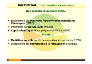 Encadrement des Méthodes AgroEnvironnementales et
Climatiques (MAEC)
Information sur Natura 2000 (N2000)
Appui scientifique lié aux programmes MAE et N2000
Médiation agricole auprès des agriculteurs impactés par N2000
Encadrement des subventions à la restauration écologique
Et aussi…
NATAGRIWAL Vous conseiller, c’est notre nature
Nos missions en quelques mots…
 