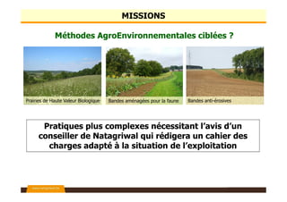 Encadrement des Méthodes AgroEnvironnementales et
Climatiques (MAEC)
Information sur Natura 2000 (N2000)
Appui scientifique lié aux programmes MAE et N2000
Médiation agricole auprès des agriculteurs impactés par N2000
Encadrement des subventions à la restauration écologique
Et aussi…
NATAGRIWAL Vous conseiller, c’est notre nature
Nos missions en quelques mots…
 