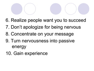 6. Realize people want you to succeed
7. Don’t apologize for being nervous
8. Concentrate on your message
9. Turn nervousness into passive
energy
10. Gain experience
 