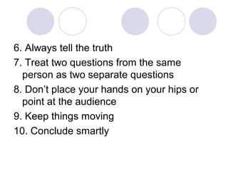 6. Always tell the truth
7. Treat two questions from the same
person as two separate questions
8. Don’t place your hands on your hips or
point at the audience
9. Keep things moving
10. Conclude smartly
 