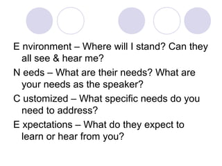 E nvironment – Where will I stand? Can they
all see & hear me?
N eeds – What are their needs? What are
your needs as the speaker?
C ustomized – What specific needs do you
need to address?
E xpectations – What do they expect to
learn or hear from you?
 